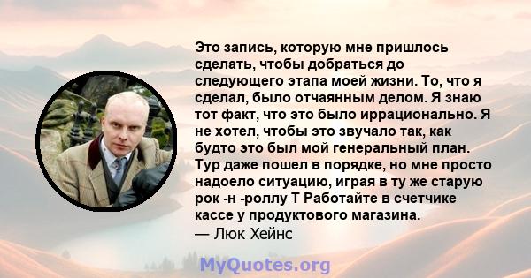 Это запись, которую мне пришлось сделать, чтобы добраться до следующего этапа моей жизни. То, что я сделал, было отчаянным делом. Я знаю тот факт, что это было иррационально. Я не хотел, чтобы это звучало так, как будто 