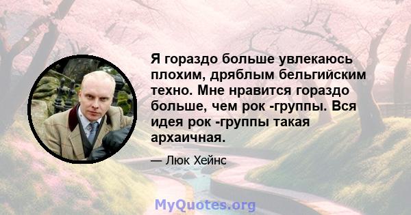 Я гораздо больше увлекаюсь плохим, дряблым бельгийским техно. Мне нравится гораздо больше, чем рок -группы. Вся идея рок -группы такая архаичная.