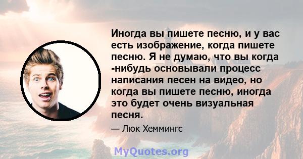 Иногда вы пишете песню, и у вас есть изображение, когда пишете песню. Я не думаю, что вы когда -нибудь основывали процесс написания песен на видео, но когда вы пишете песню, иногда это будет очень визуальная песня.