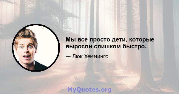 Мы все просто дети, которые выросли слишком быстро.