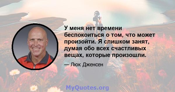 У меня нет времени беспокоиться о том, что может произойти. Я слишком занят, думая обо всех счастливых вещах, которые произошли.