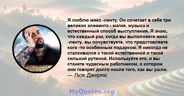 Я люблю микс -ленту. Он сочетает в себе три великих элемента - магия, музыка и естественный способ выступления. Я знаю, что каждый раз, когда вы выполняете микс -ленту, вы почувствуете, что представляете кого -то