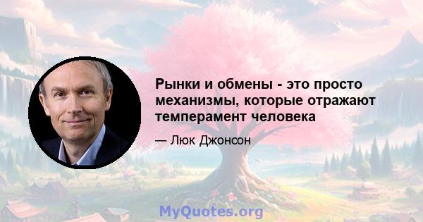 Рынки и обмены - это просто механизмы, которые отражают темперамент человека