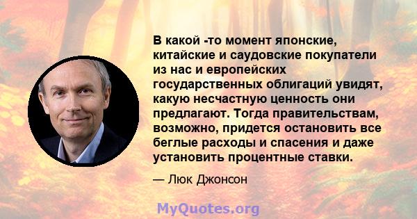 В какой -то момент японские, китайские и саудовские покупатели из нас и европейских государственных облигаций увидят, какую несчастную ценность они предлагают. Тогда правительствам, возможно, придется остановить все