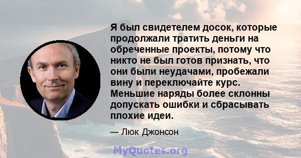 Я был свидетелем досок, которые продолжали тратить деньги на обреченные проекты, потому что никто не был готов признать, что они были неудачами, пробежали вину и переключайте курс. Меньшие наряды более склонны допускать 