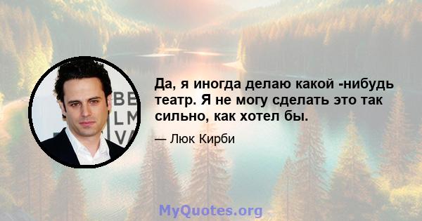 Да, я иногда делаю какой -нибудь театр. Я не могу сделать это так сильно, как хотел бы.