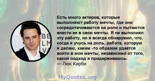 Есть много актеров, которые выполняют работу мечты, где они сосредотачиваются на роли и пытаются внести ее в свои мечты. Я не выполнял эту работу, но я всегда обнаружил, что, когда я учусь на роль, работа, которую я