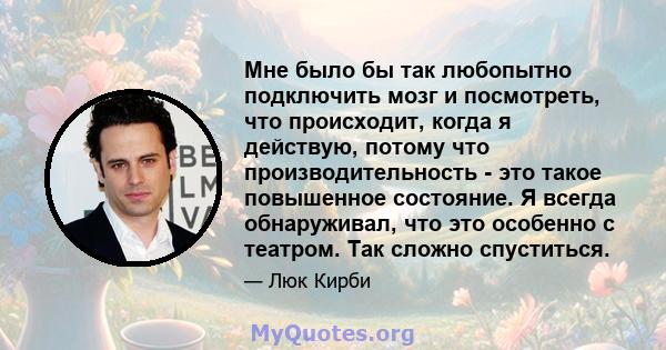 Мне было бы так любопытно подключить мозг и посмотреть, что происходит, когда я действую, потому что производительность - это такое повышенное состояние. Я всегда обнаруживал, что это особенно с театром. Так сложно