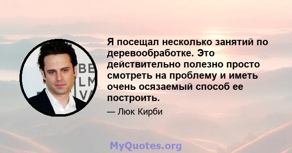 Я посещал несколько занятий по деревообработке. Это действительно полезно просто смотреть на проблему и иметь очень осязаемый способ ее построить.