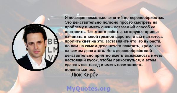 Я посещал несколько занятий по деревообработке. Это действительно полезно просто смотреть на проблему и иметь очень осязаемый способ ее построить. Так много работы, которую я привык начинать в такой грязной царстве, и