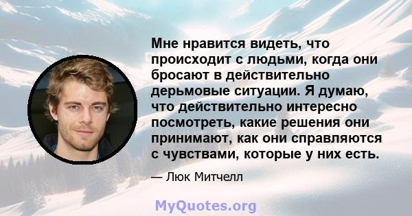 Мне нравится видеть, что происходит с людьми, когда они бросают в действительно дерьмовые ситуации. Я думаю, что действительно интересно посмотреть, какие решения они принимают, как они справляются с чувствами, которые