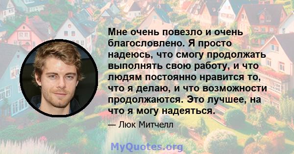 Мне очень повезло и очень благословлено. Я просто надеюсь, что смогу продолжать выполнять свою работу, и что людям постоянно нравится то, что я делаю, и что возможности продолжаются. Это лучшее, на что я могу надеяться.