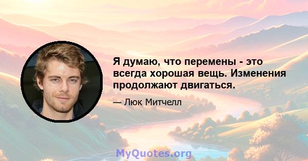 Я думаю, что перемены - это всегда хорошая вещь. Изменения продолжают двигаться.