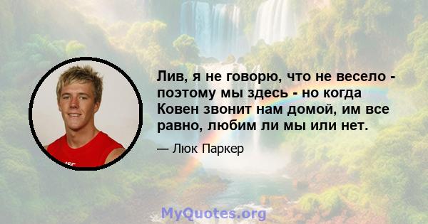 Лив, я не говорю, что не весело - поэтому мы здесь - но когда Ковен звонит нам домой, им все равно, любим ли мы или нет.