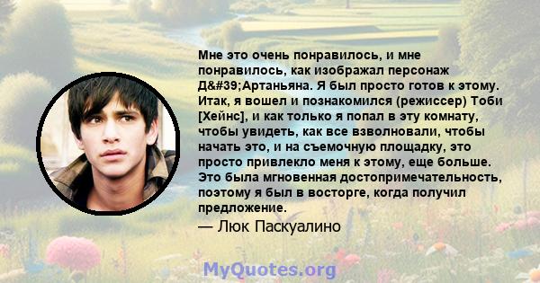 Мне это очень понравилось, и мне понравилось, как изображал персонаж Д'Артаньяна. Я был просто готов к этому. Итак, я вошел и познакомился (режиссер) Тоби [Хейнс], и как только я попал в эту комнату, чтобы увидеть,