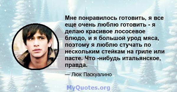 Мне понравилось готовить, я все еще очень люблю готовить - я делаю красивое лососевое блюдо, и я большой урод мяса, поэтому я люблю стучать по нескольким стейкам на гриле или пасте. Что -нибудь итальянское, правда.