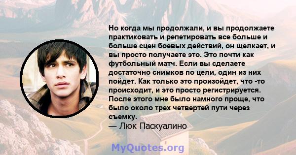 Но когда мы продолжали, и вы продолжаете практиковать и репетировать все больше и больше сцен боевых действий, он щелкает, и вы просто получаете это. Это почти как футбольный матч. Если вы сделаете достаточно снимков по 