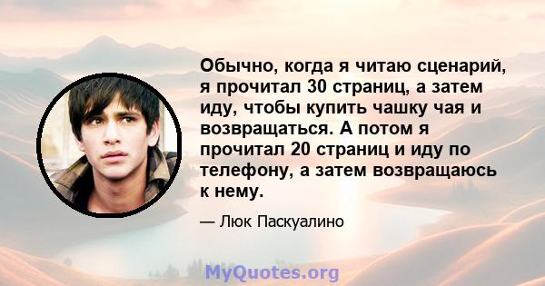 Обычно, когда я читаю сценарий, я прочитал 30 страниц, а затем иду, чтобы купить чашку чая и возвращаться. А потом я прочитал 20 страниц и иду по телефону, а затем возвращаюсь к нему.