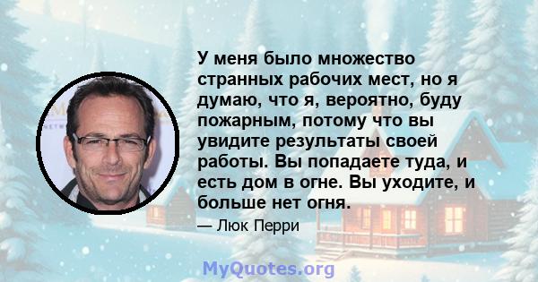 У меня было множество странных рабочих мест, но я думаю, что я, вероятно, буду пожарным, потому что вы увидите результаты своей работы. Вы попадаете туда, и есть дом в огне. Вы уходите, и больше нет огня.