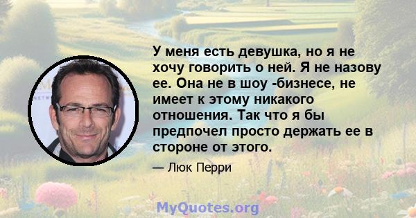 У меня есть девушка, но я не хочу говорить о ней. Я не назову ее. Она не в шоу -бизнесе, не имеет к этому никакого отношения. Так что я бы предпочел просто держать ее в стороне от этого.