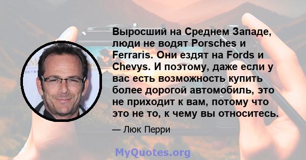 Выросший на Среднем Западе, люди не водят Porsches и Ferraris. Они ездят на Fords и Chevys. И поэтому, даже если у вас есть возможность купить более дорогой автомобиль, это не приходит к вам, потому что это не то, к