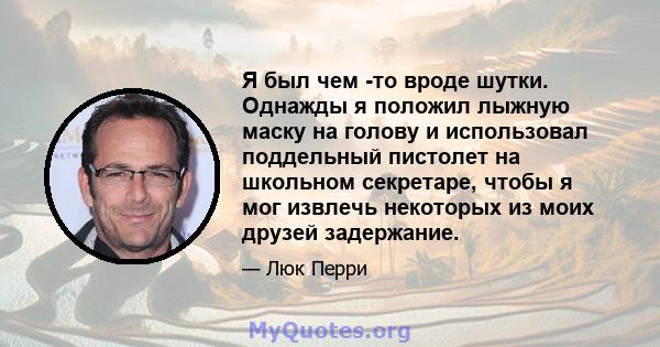 Я был чем -то вроде шутки. Однажды я положил лыжную маску на голову и использовал поддельный пистолет на школьном секретаре, чтобы я мог извлечь некоторых из моих друзей задержание.