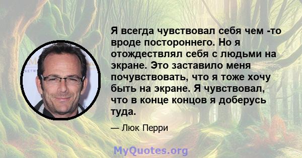 Я всегда чувствовал себя чем -то вроде постороннего. Но я отождествлял себя с людьми на экране. Это заставило меня почувствовать, что я тоже хочу быть на экране. Я чувствовал, что в конце концов я доберусь туда.