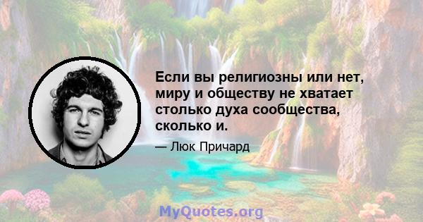 Если вы религиозны или нет, миру и обществу не хватает столько духа сообщества, сколько и.