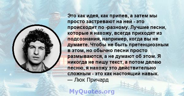 Это как идея, как припев, а затем мы просто застревают на ней - это происходит по -разному. Лучшие песни, которые я нахожу, всегда приходят из подсознания, например, когда вы не думаете. Чтобы не быть претенциозным в