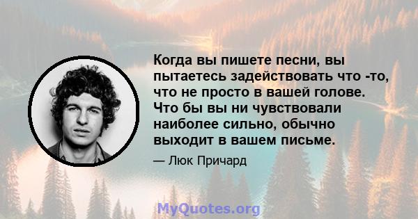 Когда вы пишете песни, вы пытаетесь задействовать что -то, что не просто в вашей голове. Что бы вы ни чувствовали наиболее сильно, обычно выходит в вашем письме.