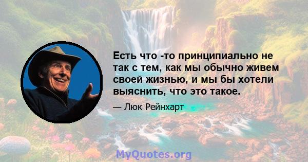 Есть что -то принципиально не так с тем, как мы обычно живем своей жизнью, и мы бы хотели выяснить, что это такое.