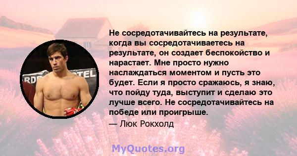 Не сосредотачивайтесь на результате, когда вы сосредотачиваетесь на результате, он создает беспокойство и нарастает. Мне просто нужно наслаждаться моментом и пусть это будет. Если я просто сражаюсь, я знаю, что пойду