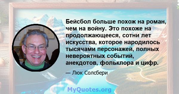 Бейсбол больше похож на роман, чем на войну. Это похоже на продолжающееся, сотни лет искусства, которое народилось тысячами персонажей, полных невероятных событий, анекдотов, фольклора и цифр.