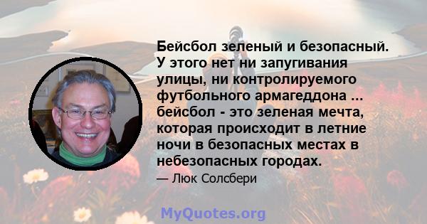 Бейсбол зеленый и безопасный. У этого нет ни запугивания улицы, ни контролируемого футбольного армагеддона ... бейсбол - это зеленая мечта, которая происходит в летние ночи в безопасных местах в небезопасных городах.