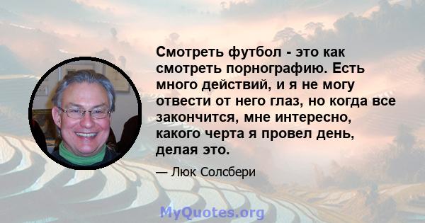 Смотреть футбол - это как смотреть порнографию. Есть много действий, и я не могу отвести от него глаз, но когда все закончится, мне интересно, какого черта я провел день, делая это.