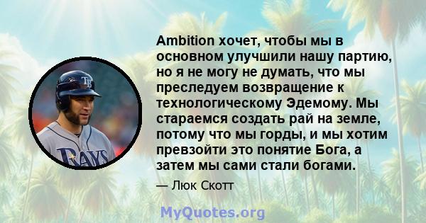 Ambition хочет, чтобы мы в основном улучшили нашу партию, но я не могу не думать, что мы преследуем возвращение к технологическому Эдемому. Мы стараемся создать рай на земле, потому что мы горды, и мы хотим превзойти