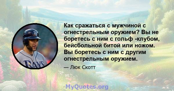 Как сражаться с мужчиной с огнестрельным оружием? Вы не боретесь с ним с гольф -клубом, бейсбольной битой или ножом. Вы боретесь с ним с другим огнестрельным оружием.