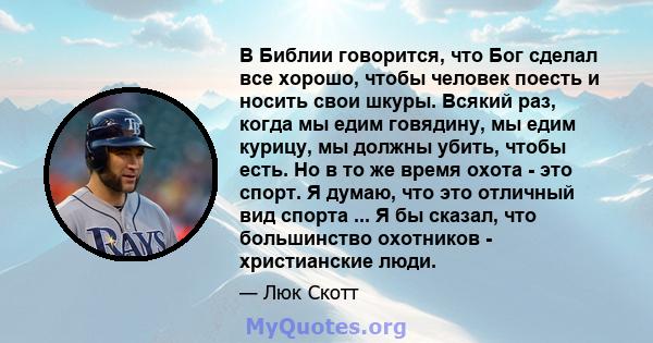 В Библии говорится, что Бог сделал все хорошо, чтобы человек поесть и носить свои шкуры. Всякий раз, когда мы едим говядину, мы едим курицу, мы должны убить, чтобы есть. Но в то же время охота - это спорт. Я думаю, что