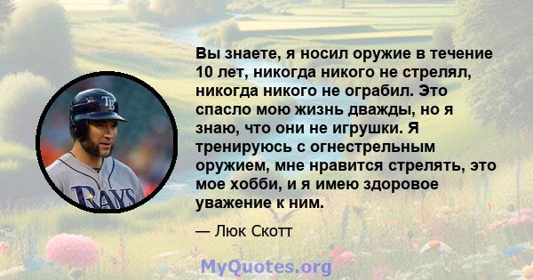 Вы знаете, я носил оружие в течение 10 лет, никогда никого не стрелял, никогда никого не ограбил. Это спасло мою жизнь дважды, но я знаю, что они не игрушки. Я тренируюсь с огнестрельным оружием, мне нравится стрелять,