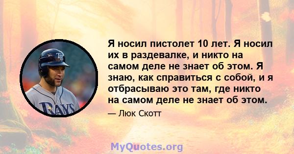 Я носил пистолет 10 лет. Я носил их в раздевалке, и никто на самом деле не знает об этом. Я знаю, как справиться с собой, и я отбрасываю это там, где никто на самом деле не знает об этом.