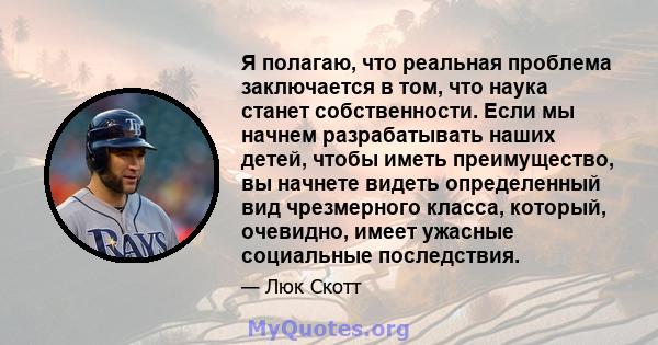 Я полагаю, что реальная проблема заключается в том, что наука станет собственности. Если мы начнем разрабатывать наших детей, чтобы иметь преимущество, вы начнете видеть определенный вид чрезмерного класса, который,