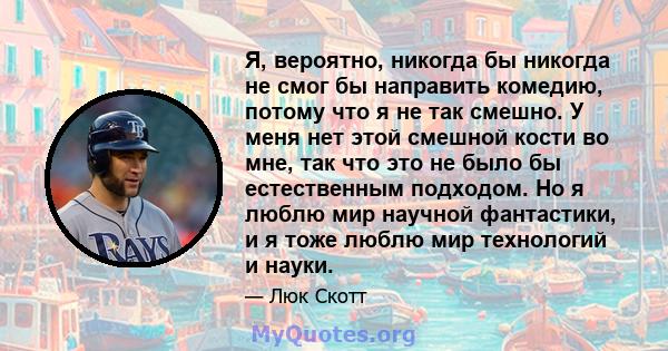 Я, вероятно, никогда бы никогда не смог бы направить комедию, потому что я не так смешно. У меня нет этой смешной кости во мне, так что это не было бы естественным подходом. Но я люблю мир научной фантастики, и я тоже