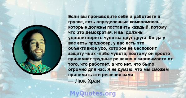 Если вы производите себя и работаете в группе, есть определенные компромиссы, которые должны поставить каждый, потому что это демократия, и вы должны удовлетворить чувства друг друга. Когда у вас есть продюсер, у вас