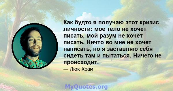 Как будто я получаю этот кризис личности: мое тело не хочет писать, мой разум не хочет писать. Ничто во мне не хочет написать, но я заставляю себя сидеть там и пытаться. Ничего не происходит.