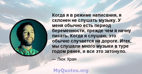 Когда я в режиме написания, я склонен не слушать музыку. У меня обычно есть период беременности, прежде чем я начну писать. Когда я слушаю, это обычно случается на дороге. Итак, мы слушали много музыки в туре годом