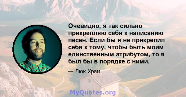 Очевидно, я так сильно прикрепляю себя к написанию песен. Если бы я не прикрепил себя к тому, чтобы быть моим единственным атрибутом, то я был бы в порядке с ними.