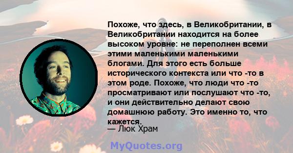 Похоже, что здесь, в Великобритании, в Великобритании находится на более высоком уровне: не переполнен всеми этими маленькими маленькими блогами. Для этого есть больше исторического контекста или что -то в этом роде.