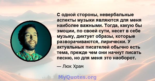 С одной стороны, невербальные аспекты музыки являются для меня наиболее важными. Тогда, какую бы эмоции, по своей сути, несет в себе музыку, диктует образы, которые разворачиваются, лирически. У актуальных писателей