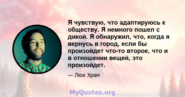 Я чувствую, что адаптируюсь к обществу. Я немного пошел с дикой. Я обнаружил, что, когда я вернусь в город, если бы произойдет что-то второе, что и в отношении вещей, это произойдет.