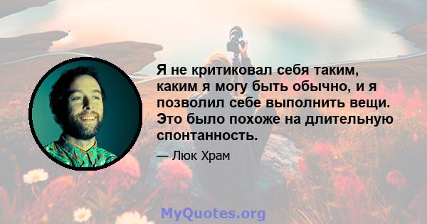 Я не критиковал себя таким, каким я могу быть обычно, и я позволил себе выполнить вещи. Это было похоже на длительную спонтанность.